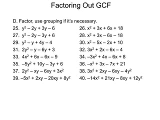 Factoring Out GCF
D. Factor, use grouping if it’s necessary.
25. y2 – 2y + 3y – 6 26. x2 + 3x + 6x + 18
27. y2 – 2y – 3y + 6 28. x2 + 3x – 6x – 18
29. y2 – y + 4y – 4 30. x2 – 5x – 2x + 10
31. 2y2 – y – 6y + 3 32. 3x2 + 2x – 6x – 4
33. 4x2 + 6x – 6x – 9 34. –3x2 + 4x – 6x + 8
35. –5y2 + 10y – 3y + 6 36. –x2 + 3x – 7x + 21
37. 2y2 – xy – 6xy + 3x2 38. 3x2 + 2xy – 6xy – 4y2
39. –5x2 + 2xy – 20xy + 8y2 40. –14x2 + 21xy – 8xy + 12y2
 