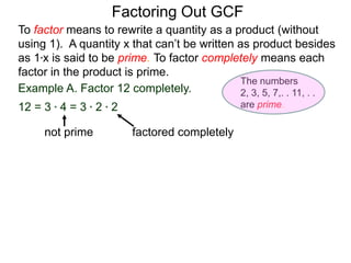 Example A. Factor 12 completely.
12 = 3 * 4 = 3 * 2 * 2
To factor means to rewrite a quantity as a product (without
using 1). A quantity x that can’t be written as product besides
as 1*x is said to be prime. To factor completely means each
factor in the product is prime.
Factoring Out GCF
factored completelynot prime
The numbers
2, 3, 5, 7,. . 11, . .
are prime.
 