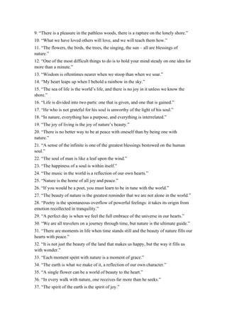 9. “There is a pleasure in the pathless woods, there is a rapture on the lonely shore.”
10. “What we have loved others will love, and we will teach them how.”
11. “The flowers, the birds, the trees, the singing, the sun – all are blessings of
nature.”
12. “One of the most difficult things to do is to hold your mind steady on one idea for
more than a minute.”
13. “Wisdom is oftentimes nearer when we stoop than when we soar.”
14. “My heart leaps up when I behold a rainbow in the sky.”
15. “The sea of life is the world’s life, and there is no joy in it unless we know the
shore.”
16. “Life is divided into two parts: one that is given, and one that is gained.”
17. “He who is not grateful for his soul is unworthy of the light of his soul.”
18. “In nature, everything has a purpose, and everything is interrelated.”
19. “The joy of living is the joy of nature’s beauty.”
20. “There is no better way to be at peace with oneself than by being one with
nature.”
21. “A sense of the infinite is one of the greatest blessings bestowed on the human
soul.”
22. “The soul of man is like a leaf upon the wind.”
23. “The happiness of a soul is within itself.”
24. “The music in the world is a reflection of our own hearts.”
25. “Nature is the home of all joy and peace.”
26. “If you would be a poet, you must learn to be in tune with the world.”
27. “The beauty of nature is the greatest reminder that we are not alone in the world.”
28. “Poetry is the spontaneous overflow of powerful feelings: it takes its origin from
emotion recollected in tranquility.”
29. “A perfect day is when we feel the full embrace of the universe in our hearts.”
30. “We are all travelers on a journey through time, but nature is the ultimate guide.”
31. “There are moments in life when time stands still and the beauty of nature fills our
hearts with peace.”
32. “It is not just the beauty of the land that makes us happy, but the way it fills us
with wonder.”
33. “Each moment spent with nature is a moment of grace.”
34. “The earth is what we make of it, a reflection of our own character.”
35. “A single flower can be a world of beauty to the heart.”
36. “In every walk with nature, one receives far more than he seeks.”
37. “The spirit of the earth is the spirit of joy.”
 