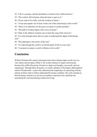38. “Life is a journey, and the destination is found in the world around us.”
39. “The world is full of beauty when the heart is open to it.”
40. “If you want to live fully, seek the wisdom of nature.”
41. “A true poet speaks not of mere words, but of the silent beauty of the world.”
42. “There is no substitute for the power of nature to soothe and heal.”
43. “The path to wisdom begins with a love of nature.”
44. “Only in the stillness of nature can we hear the song of the universe.”
45. “It is only through nature that we come to understand the depth of the human
soul.”
46. “The landscape is the mirror of the soul.”
47. “To walk through the world is to feel the pulse of life in every step.”
48. “A moment in nature is worth a lifetime in the world.”
Conclusion
William Wordsworth’s poetry and quotes have had a lasting impact on the way we
view nature and our place within it. His words continue to inspire and resonate
because they reflect the power of nature to shape our thoughts, our moods, and our
experiences. Through these 48 quotes, we catch a glimpse of the deeper, philosophical
mind of Wordsworth—a poet who understood the importance of connecting with the
natural world in order to better understand the human condition. His work reminds us
that the beauty around us is not just an aesthetic experience but a spiritual one,
nourishing the soul and offering wisdom for living.
 