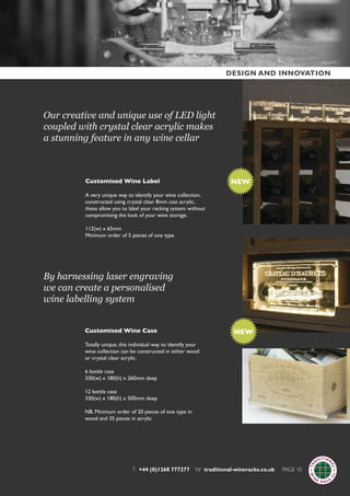 Our creative and unique use of LED light
coupled with crystal clear acrylic makes
a stunning feature in any wine cellar
By harnessing laser engraving
we can create a personalised
wine labelling system
Customised Wine Label
A very unique way to identify your wine collection,
constructed using crystal clear 8mm cast acrylic,
these allow you to label your racking system without
compromising the look of your wine storage.
112(w) x 65mm
Minimum order of 5 pieces of one type
Customised Wine Case
Totally unique, this individual way to identify your
wine collection can be constructed in either wood
or crystal clear acrylic.
6 bottle case
330(w) x 180(h) x 260mm deep
12 bottle case
330(w) x 180(h) x 500mm deep
NB. Minimum order of 20 pieces of one type in
wood and 35 pieces in acrylic
T +44 (0)1268 777277 W traditional-wineracks.co.uk PAGE 10
NEW
NEW
DESIGN AND INNOVATION
 