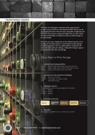 PAGE 11 T +44 (0)1268 777277 W traditional-wineracks.co.uk
This style of racking gives impressive looks with practical
storage. Constructed from solid Redwood PEFC blocks and 18
gauge galvanised steel which has been especially straightened and
deburred. This superior quality, soft edge finish not only makes
the steel comfortable to handle but limits any label damage on
the wine bottle.
One rack can start a display but as the collection grows, more
racking can be added using our connecting kit system giving a
seamless appearance.This can additionally be combined with
cubes and case racks plus adding a solid plinth will give support
and protection from dirt and damage.
5 Easy Steps to Wine Storage
1 . . . CHOOSE THE STORAGE DEPTH:
Standard 228mm single bottle (bottle neck protrudes out)
Single 300mm single bottle (whole bottle inside the rack)
Double 535mm (one bottle in front of another)
2 . . . CHOOSE THE TYPE OF BOTTLE STORAGE:
Standard General wine bottle
Magnum Champagne and magnum bottle
Half Half bottle storage
3 . . . CHOOSE A PLINTH:
Standard plinths are 65mm high, available in three depths:
Single 300mm
Double 535mm
Double + 600mm
4 . . . CHOOSE A COLOUR:
5 . . . DELIVERY:
Direct delivery available from our workshop to customer
Black AshNatural Light OakDark OakWeathered
Oak
TRADITIONAL RANGE
 