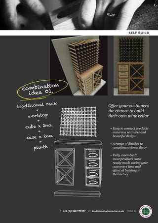 T +44 (0)1268 777277 W traditional-wineracks.co.uk PAGE 12
Offer your customers
the chance to build
their own wine cellar
traditional rack
+
worktop
+
cube x 2no.
+
case x 2no.
+
plinth
• Easy to connect products
ensures a seamless and
beautiful design
• A range of finishes to
compliment home décor
• Fully assembled;
most products come
ready-made saving your
customers time and
effort of building it
themselves
combination
idea 01.
SELF BUILD
 