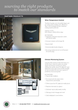 PAGE 13 T +44 (0)1268 777277 W traditional-wineracks.co.uk
Wine Temperature Control
The Wine Guardian unit is the perfect ‘plug-in and
go’ cooling system, enabling wine collectors to
relax in the knowledge that their investment
is being properly preserved.
Capacity: 15-25m2
Dims: 365(w) x 403(h) 635mm deep
KEY FEATURES:
• Integrated condensate evaporation system
with direction grilles
• Corrosion resistant coil for longer life
• Easy-to-install
• Environmentally friendly refrigerant
• No wiring involved and unit runs off standard
UK and EU plugs
Climate Monitoring System
Using the GSM network to feed information to a
remote 'cloud' means this system sits outside
regular and existing IT and Security systems
needing only a power source.This allows for rapid
deployment of live data. E-mail and SMS messages
are sent out before the wine room reaches its
predefined critical warning level.
KEY FEATURES:
• Plug and play installation
• No manual work, the system stores
measurements automatically
• Online access from PC, tablet and mobile phone
• Real-time information at a glance
• Automatic reports daily, weekly, monthly
• Warnings via text message and e-mail
• Easily redeployed in new locations
PARTNER PRODUCTS
sourcing the right products
to match our standards
 
