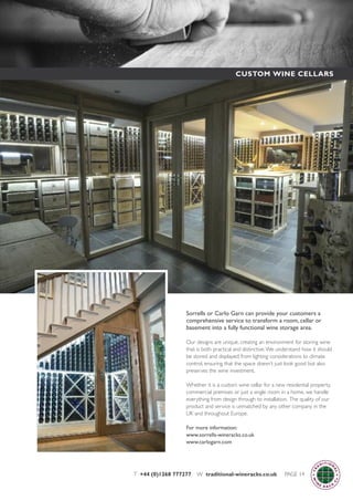 Sorrells or Carlo Garn can provide your customers a
comprehensive service to transform a room, cellar or
basement into a fully functional wine storage area.
Our designs are unique, creating an environment for storing wine
that is both practical and distinctive.We understand how it should
be stored and displayed; from lighting considerations to climate
control, ensuring that the space doesn’t just look good but also
preserves the wine investment.
Whether it is a custom wine cellar for a new residential property,
commercial premises or just a single room in a home, we handle
everything from design through to installation. The quality of our
product and service is unmatched by any other company in the
UK and throughout Europe.
For more information:
www.sorrells-wineracks.co.uk
www.carlogarn.com
T +44 (0)1268 777277 W traditional-wineracks.co.uk PAGE 14
CUSTOM WINE CELLARS
 