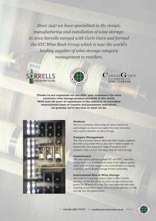 Thanks to our expansion we can offer your customers the most
extensive wine storage product portfolio in the world.
With over 60 years of experience in the industry, an unrivalled
international team of experts and passionate individuals,
we promise we're the best at what we do.
Since 1947 we have specialised in the design,
manufacturing and installation of wine storage.
In 2012 Sorrells merged with Carlo Garn and formed
the STC Wine Rack Group which is now the world's
leading supplier of wine storage category
management to retailers.
T +44 (0)1268 777277 W traditional-wineracks.co.uk PAGE 2
Products
We are constantly researching the latest trends and
technologies to ensure we supply the most innovative
and creative solutions to wine storage.
Category Management
You may currently have to deal with half a dozen suppliers.
But when you trade with us, you won't need to speak to
anyone else. Our extensive range of products and
contacts, make us your one stop shop for wine storage.
Commitment
We only source premium grade FSC and PEFC materials
to guarantee our products are made of the highest quality
wood and show our support and commitment to creating
a world in which people manage forests sustainably.
International Rise in Wine Storage
Not only is it a growing industry but it offers market
security - in the UK alone the wine storage industry has
grown for 38 years in a row. Our vast expertise and wide
reaching connections means we're in prime position to help
you tap into this global boom.
 