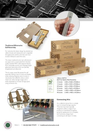 PAGE 3 T +44 (0)1268 777277 W traditional-wineracks.co.uk
Traditional Wineracks:
Self Assembly
For centuries this classic design has decked out
cellars, houses and restaurants and is regarded
throughout the world as the best and most
trusted method to store fine wine.
The classic traditional wine rack will enhance
any space and is constructed from the best
quality Swedish PEFC solid redwood blocks
from renewable sources and 18-gauge bright-
galvanised steel strips which are specially
straightened and deburred.
The kit range comes flat packed for self
assembly making it easy to store and display,
while reducing shipping costs. It comes in
natural plus four different colours, which
match our other storage ranges, and is
easily expanded to increase storage space,
using connector kits.
228mm DEPTH
BOTTLE NECK PROTRUDING
12 bottle L420 x H228 x W228mm
15 bottle L420 x H324 x W228mm
30 bottle L625 x H420 x W228mm
42 bottle L625 x H625 x W228mm
72 bottle L1825 x H825 x W228mm
90 bottle L1005 x H825 x W228mm
STANDARD RANGE
Connecting Kits
As a collection grows this is a simple
way to increase storage capacity.
These kits have been specially
designed to allow a range of our
products to seamlessly fit together,
giving the appearance of a complete
and continuous design. Each
connecting kit will rejoin 12 holes.
 