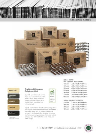 T +44 (0)1268 777277 W traditional-wineracks.co.uk PAGE 4
Traditional Wineracks:
Fully Assembled
Our fully assembled racks aim to
make your customers lives a little
easier.They're ready made and
boxed, so all they have to do is
decide where to position their
new wine rack.
Equally as desirable as the self assembly range, this is
a sturdy and traditional rack which has extra eyelets
pre-drilled at the back for fixing and additional
strength. It can be expanded, using our connecting
kits to increase storage space, and comes in natural
pine plus four different finishes which match our
other ranges.
228mm DEPTH
BOTTLE NECK PROTRUDING
12 bottle L420 x H228 x W228mm
16 bottle L420 x H324 x W228mm
30 bottle L625 x H420 x W228mm
42 bottle L625 x H625 x W228mm
56 bottle L625 x H825 x W228mm
72 bottle L1825 x H825 x W228mm
90 bottle L1005 x H825 x W228mm
300mm FULL BOTTLE DEPTH
12 bottle L420 x H228 x W300mm
18 bottle L420 x H324 x W300mm
30 bottle L625 x H420 x W300mm
42 bottle L625 x H625 x W300mm
STANDARD RANGE
Black Ash
Natural Pine
Light Oak
Dark Oak
Weathered
Oak
STANDARD
COLOUR RANGE
 