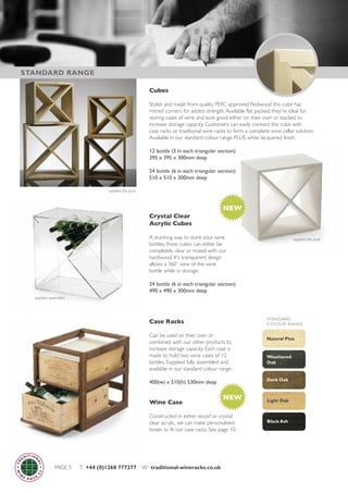 Case Racks
Can be used on their own or
combined with our other products to
increase storage capacity. Each case is
made to hold two wine cases of 12
bottles. Supplied fully assembled and
available in our standard colour range.
400(w) x 510(h) 530mm deep
Wine Case
Constructed in either wood or crystal
clear acrylic, we can make personalised
boxes to fit our case racks. See page 10.
Black Ash
Natural Pine
Light Oak
Dark Oak
Weathered
Oak
STANDARD
COLOUR RANGE
PAGE 5 T +44 (0)1268 777277 W traditional-wineracks.co.uk
STANDARD RANGE
Cubes
Stylish and made from quality PEFC approved Redwood this cube has
mitred corners for added strength.Available flat packed, they're ideal for
storing cases of wine and look good either on their own or stacked to
increase storage capacity. Customers can easily connect this cube with
case racks or traditional wine racks to form a complete wine cellar solution.
Available in our standard colour range PLUS white lacquered finish.
12 bottle (3 in each triangular section)
395 x 395 x 300mm deep
24 bottle (6 in each triangular section)
510 x 510 x 300mm deep
Crystal Clear
Acrylic Cubes
A stunning way to store your wine
bottles, these cubes can either be
completely clear or mixed with our
hardwood. It's transparent design
allows a 360˚ view of the wine
bottle while in storage.
24 bottle (6 in each triangular section)
490 x 490 x 300mm deep
NEW
NEW
supplied flat pack
supplied flat pack
supplied assembled
 