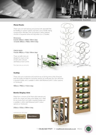 T +44 (0)1268 777277 W traditional-wineracks.co.uk PAGE 6
Metal Racks
These racks are hard-wearing and practical with adjustable feet
for levelling on uneven surfaces, and have a carry handle making
transportation effortless.They are finished in either polished
chrome or lacquered white and hold either 6 or 12 bottles.
Dimensions
6 bottle 260(w) x 420(h) 150mm deep
12 bottle 260(w) x 750(h) 150mm deep
STACK RACK
4 bottle 408(w) x 115(h) 150mm deep
These versatile racks are
designed to stack on top
of each other and join
seemlessly at each corner.
Photo (right) shows two racks joined
Bottle Display Unit
Made from a mixture of the finest solid materials and
acyclic, this unique and classy wine display unit is ideal
for any home. Each unit holds 6 standard bottles and
is available in either solid Redwood (with 5 colour
options) or Hardwood.
250(w) x 535(h) x 300mm deep
Scallop
These racks are an attractive and practical way of storing wine as they showcase
both the bottle and label.An innovative solution for small areas, this rack will home
6 standard bottles and is available in either solid Redwood (with 5 colour options)
or Hardwood.
400(w) x 790(h) x 116mm deep
White
American Oak
Black Walnut
HARDWOOD OPTIONS
STANDARD RANGE
 