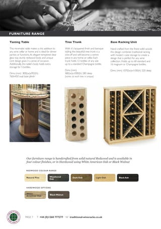 PAGE 7 T +44 (0)1268 777277 W traditional-wineracks.co.uk
Base Racking Unit
Hand crafted from the finest solid woods
this design combines traditional racking
with modern cube storage to create a
design that is perfect for any wine
collection. Holds up to 68 standard and
16 magnum or Champagne bottles.
Dims (mm) 1070(w)x1100(h) 320 deep
FURNITURE RANGE
White
American Oak
Black Walnut
HARDWOOD OPTIONS
Black AshNatural Pine Light OakDark OakWeathered
Oak
REDWOOD COLOUR RANGE
Tree Trunk
With it's lacquered finish and baroque
styling, this beautiful tree trunk is a
one-off and will become a centre
piece in any home or cellar. Each
trunk holds 12 bottles of any size
up to a standard Champagne bottle.
Dims (mm)
480(w)x1000(h) 280 deep
(varies as each tree is unique)
Tasting Table
This minimalist table makes a chic addition to
any wine cellar or home and is ideal for dinner
parties or functions. Its elegant tempered clear
glass top, sturdy redwood body and unique
cork design gives it a sense of occasion.
Additionally this table's body holds extra
storage for 5 bottles.
Dims (mm) 800(w)x902(h)
760x450 oval base plinth
Our furniture range is handcrafted from solid natural Redwood and is available in
four colour finishes, or in Hardwood using White American Oak or Black Walnut
 