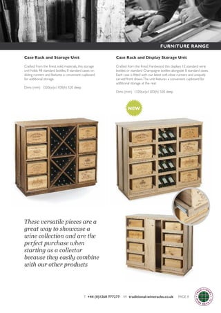 T +44 (0)1268 777277 W traditional-wineracks.co.uk PAGE 8
Case Rack and Display Storage Unit
Crafted from the finest Hardwood this displays 12 standard wine
bottles or standard Champagne bottles alongside 8 standard cases.
Each case is fitted with our latest soft-close runners and uniquely
carved front draws.The unit features a convenient cupboard for
additional storage at the rear.
Dims (mm) 1320(w)x1100(h) 520 deep
Case Rack and Storage Unit
Crafted from the finest solid materials, this storage
unit holds 48 standard bottles, 8 standard cases on
sliding runners and features a convenient cupboard
for additional storage.
Dims (mm) 1320(w)x1100(h) 520 deep
NEW
These versatile pieces are a
great way to showcase a
wine collection and are the
perfect purchase when
starting as a collector
because they easily combine
with our other products
FURNITURE RANGE
 