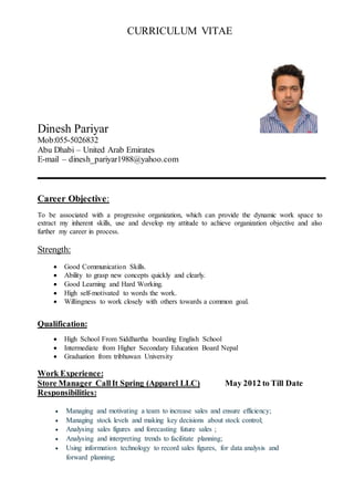 CURRICULUM VITAE
Dinesh Pariyar
Mob:055-5026832
Abu Dhabi – United Arab Emirates
E-mail – dinesh_pariyar1988@yahoo.com
Career Objective:
To be associated with a progressive organization, which can provide the dynamic work space to
extract my inherent skills, use and develop my attitude to achieve organization objective and also
further my career in process.
Strength:
 Good Communication Skills.
 Ability to grasp new concepts quickly and clearly.
 Good Learning and Hard Working.
 High self-motivated to words the work.
 Willingness to work closely with others towards a common goal.
Qualification:
 High School From Siddhartha boarding English School
 Intermediate from Higher Secondary Education Board Nepal
 Graduation from tribhuwan University
Work Experience:
Store Manager CallIt Spring (Apparel LLC) May 2012 to Till Date
Responsibilities:
 Managing and motivating a team to increase sales and ensure efficiency;
 Managing stock levels and making key decisions about stock control;
 Analysing sales figures and forecasting future sales ;
 Analysing and interpreting trends to facilitate planning;
 Using information technology to record sales figures, for data analysis and
forward planning;
 