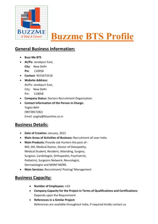 Buzzme BTS Profile
General Business Information:
 Buzz Me BTS
 At/Po: Janakpuri East,
City: New Delhi
Pin: 110058
 Contact: 9555673218
 Website Address:
At/Po: Janakpuri East,
City: New Delhi
Pin: 110058
 Company Status: Doctors Recruitment Organization.
 Contact Information of the Person in Charge:
Yogita Behl
(9873857282)
Email: yogita@btsonline.co.in
Business Details:
 Date of Creation: January, 2015
 Main Areas of Activities of Business: Recruitment all over India
 Main Products: Provide Job Hunters the post of:-
MD, DO, Medical Doctor, Doctor of Osteopathy,
Medical Student, Resident, Attending, Surgery,
Surgeon, Cardiologist, Orthopedist, Psychiatrist,
Pediatrist, Surgeons Network, Neurologist,
Dermatologist and MANY MORE.
 Main Services: Recruitment/ Posting/ Management
Business Capacity:
 Number of Employees: >10
 Company Capacity for the Project in Terms of Qualifications and Certifications:
Depends upon the Requirement
 References in a Similar Project:
References are available throughout India, if required kindly contact us.
 
