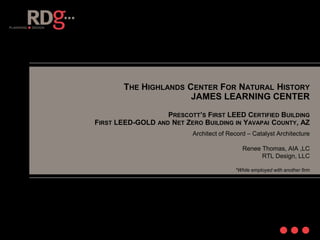 THE HIGHLANDS CENTER FOR NATURAL HISTORY
JAMES LEARNING CENTER
PRESCOTT’S FIRST LEED CERTIFIED BUILDING
FIRST LEED-GOLD AND NET ZERO BUILDING IN YAVAPAI COUNTY, AZ
Architect of Record – Catalyst Architecture
Renee Thomas, AIA ,LC
RTL Design, LLC
*While employed with another firm
 