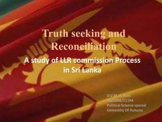 Truth seeking and
Reconciliation
A study of LLR commission Process
in Sri Lanka
D.V M. S. Asiri
HS/2006/11194
Political Science special
University Of Ruhuna
 
