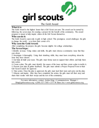 The Gold Award
What it is:
The Gold Award is the highest honor that a Girl Scout can earn. The award can be earned by
following the seven-steps for creating a project for the benefit of the community. The award
program is meant to help inspire others & the Girl Scouts themselves.
Who can do it:
The Gold Award is open only to girls in high school. This prestigious award challenges the girls
to change the world – or at least their corner of it.
Why earn the Gold Award:
After completing the project, the girls become eligible for college scholarships.
The SevenSteps:
1.Identify an issue. Using values and skills, the girls must choose a community issue that they
care about.
2. Investigate it thoroughly. Using their sleuthing skills, they must learn everything about the
issue they have chosen.
3. Get help & build your team. The girls must forma team to support their efforts and help them
take action.
4. Create a plan. The girls must identify the causes of the issue and then create a plan to tackle it.
5. Present your plan & gather feedback. The girls must submit a Project Proposal Form to their
Girl Scout Council for approval.
6. Take action. Once the plan is approved, the girls must lead their team and carry out the plan.
7. Educate and inspire. After they have completed the action, the girls must tell their story and
share their results with their troops and the rest of the community.
For more information contact: Jordan King • Communications Manager •
Jking@girlscoutsccs.org • (209) 327-7305 • 1377 W Shaw Ave • www.girlscoutsccs.org
 