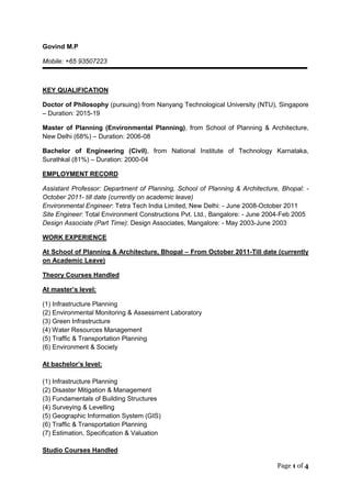 Page 1 of 4
Govind M.P
Mobile: +65 93507223
KEY QUALIFICATION
Doctor of Philosophy (pursuing) from Nanyang Technological University (NTU), Singapore
– Duration: 2015-19
Master of Planning (Environmental Planning), from School of Planning & Architecture,
New Delhi (68%) – Duration: 2006-08
Bachelor of Engineering (Civil), from National Institute of Technology Karnataka,
Surathkal (81%) – Duration: 2000-04
EMPLOYMENT RECORD
Assistant Professor: Department of Planning, School of Planning & Architecture, Bhopal: -
October 2011- till date (currently on academic leave)
Environmental Engineer: Tetra Tech India Limited, New Delhi: - June 2008-October 2011
Site Engineer: Total Environment Constructions Pvt. Ltd., Bangalore: - June 2004-Feb 2005
Design Associate (Part Time): Design Associates, Mangalore: - May 2003-June 2003
WORK EXPERIENCE
At School of Planning & Architecture, Bhopal – From October 2011-Till date (currently
on Academic Leave)
Theory Courses Handled
At master’s level:
(1) Infrastructure Planning
(2) Environmental Monitoring & Assessment Laboratory
(3) Green Infrastructure
(4) Water Resources Management
(5) Traffic & Transportation Planning
(6) Environment & Society
At bachelor’s level:
(1) Infrastructure Planning
(2) Disaster Mitigation & Management
(3) Fundamentals of Building Structures
(4) Surveying & Levelling
(5) Geographic Information System (GIS)
(6) Traffic & Transportation Planning
(7) Estimation, Specification & Valuation
Studio Courses Handled
 