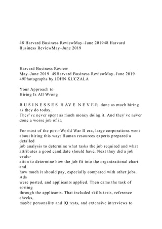 48 Harvard Business ReviewMay–June 201948 Harvard
Business ReviewMay–June 2019
Harvard Business Review
May–June 2019 49Harvard Business ReviewMay–June 2019
49Photographs by JOHN KUCZALA
Your Approach to
Hiring Is All Wrong
B U S I N E S S E S H AV E N E V E R done as much hiring
as they do today.
They’ve never spent as much money doing it. And they’ve never
done a worse job of it.
For most of the post–World War II era, large corporations went
about hiring this way: Human resources experts prepared a
detailed
job analysis to determine what tasks the job required and what
attributes a good candidate should have. Next they did a job
evalu-
ation to determine how the job fit into the organizational chart
and
how much it should pay, especially compared with other jobs.
Ads
were posted, and applicants applied. Then came the task of
sorting
through the applicants. That included skills tests, reference
checks,
maybe personality and IQ tests, and extensive interviews to
 
