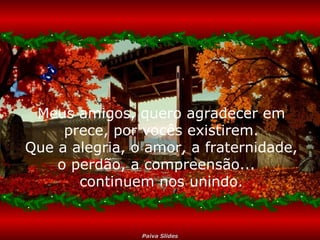 Meus amigos, quero agradecer em
prece, por vocês existirem.
Que a alegria, o amor, a fraternidade,
o perdão, a compreensão...
continuem nos unindo.

Paiva Slides

 