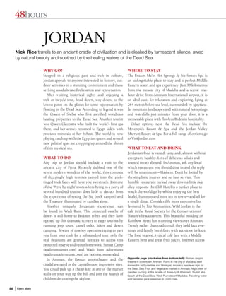48hours

                   Jordan
     Nick Rice travels to an ancient cradle of civilization and is cloaked by tumescent silence, awed
     by natural beauty and soothed by the healing waters of the Dead Sea.

                   WHY GO?                                                     WHERE TO STAY
                   Steeped in a religious past and rich in culture,            The Evason Ma’in Hot Springs & Six Senses Spa is
                   Jordan appeals to anyone interested in history, out-        an unforgettable place to stay and a perfect Middle
                   door activities in a stunning environment and those         Eastern resort and spa experience. Just 30 kilometres
                   seeking unadulterated relaxation and rejuvenation.          from the mosaic city of Madaba and a scenic one-
                      After visiting historical sights and enjoying a          hour drive from Ammam International airport, it is
                   trek or bicycle tour, head down, way down, to the           an ideal oasis for relaxation and exploring. Lying at
                   lowest point on the planet for some rejuvenation by         264 metres below sea level, surrounded by spectacu-
                   floating in the Dead Sea. According to legend it was        lar mountain landscapes and with natural hot springs
                   the Queen of Sheba who first ascribed wondrous              and waterfalls just minutes from your door, it is a
                   healing properties to the Dead Sea. Another tourist         memorable place with flawless Bedouin hospitality.
                   was Queen Cleopatra who built the world’s first spa            Other options near the Dead Sea include the
                   there, and her armies returned to Egypt laden with          Movenpick Resort & Spa and the Jordan Valley
                   precious minerals at her behest. The world is now           Marriott Resort & Spa. For a full range of options go
                   playing catch up with the Egyptian queen and several        to VisitJordan.com
                   new palatial spas are cropping up around the shores
                   of this mystical sea.                                       WHAT TO EAT AND DRINK
                                                                               Jordanian food is varied, tasty and, almost without
                   WHAT TO DO                                                  exception, healthy. Lots of delicious salads and
                   Any trip to Jordan should include a visit to the            roasted meats abound. In Amman, ask any local
                   ancient city of Petra. Recently dubbed one of the           which restaurant you should dine in and the reply
                   seven modern wonders of the world, this complex             will be unanimous – Hashem. Don’t be fooled by
                   of dizzyingly high temples carved into the pink-            the simplistic interior and no fuss service. This
                   tinged rock faces will have you awestruck. Join one         humble restaurant tucked away down a little side
                   of the ‘Petra by night’ tours where being in a party of     alley opposite the Cliff Hotel is a perfect place to
                   several hundred tourists does little to detract from        watch the world go by whilst enjoying the best
                   the experience of seeing the Siq (rock canyon) and          falafel, hummus and mint tea in town – and all for
                   the Treasury illuminated by candles alone.                  a single dinar. Considerably more expensive but
                      Another uniquely Jordanian experience can                favoured by hip Ammanites, Wild Jordan is the
                   be found in Wadi Rum. This protected swathe of              café in the Royal Society for the Conservation of
                   desert is still home to Bedouin tribes and they have        Nature’s headquarters. This beautiful building on
                   opened up this dramatic scenery to eager tourists by        Rainbow Street has stunning views over Amman.
                   running jeep tours, camel treks, hikes and desert           Trendy rather than traditional, they hold Jazz eve-
                   camping. Beware of cowboy operators trying to part          nings and family breakfasts with activities for kids.
                   you from your cash for a substandard tour; only the         The food is good, typical café fare with a Middle
                   real Bedouins are granted licences to access this           Eastern bent and great fruit juices. Internet access
                   protected reserve so do your homework. Sunset Camp
                   (wadirumsunset.com) and Wadi Rum Adventures
                   (wadirumadventures.com) are both recommended.
                                                                               Opposite page (clockwise from bottom left): Roman Amphi-
                      In Amman, the Roman amphitheatre and the
                                                                               theatre in downtown Amman; Ruins in the city of Madaba, best
                   citadel are rated as the capital’s most impressive sites.   known for its Byzantine and Umayyad mosaics; sea level sign by
                   You could pick up a cheap kite at one of the market         the Dead Sea; Fruit and Vegetable market in Amman; Night view of
                                                                               candles burning at the facade of Treasury Al Khazneh; Tourist at a
                   stalls on your way up the hill and join the hoards of       beach at the Dead Sea; Wadi Rum desert Madaba; Travelling water
                   children decorating the skyline.                            and tamarind juice salesman in Umm Qais.


86   Open Skies
 