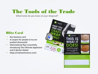 The Tools of the Trade
What tools do you have at your disposal?
Blitz Card
• Our business card
• A coupon for people to try our
product discounted
• Informational flyer essentially
introducing The Ultimate Applicator
and It Works! Global
• https://myitworksstore.com/
 