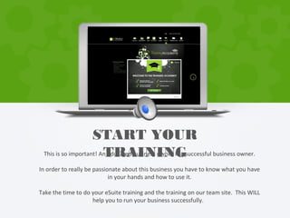 This is so important! An educated business owner is a successful business owner.
In order to really be passionate about this business you have to know what you have
in your hands and how to use it.
Take the time to do your eSuite training and the training on our team site. This WILL
help you to run your business successfully.
START YOUR
TRAINING
 