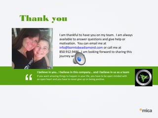 I am thankful to have you on my team. I am always
available to answer questions and give help or
motivation. You can email me at
info@borntobeadiamond.com or call me at
850.912.9486. I am looking forward to sharing this
journey with you!
Thank you
I believe in you.. I believe in this company… and I believe in us as a team
“
If you want amazing things to happen in your life, you have to be open minded with
an open heart and you have to never give up on being positive.
 
