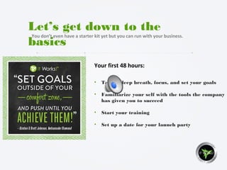Your first 48 hours:
Let’s get down to the
basics
You don’t even have a starter kit yet but you can run with your business.
• Take a deep breath, focus, and set your goals
• Familiarize your self with the tools the company
has given you to succeed
• Start your training
• Set up a date for your launch party
 