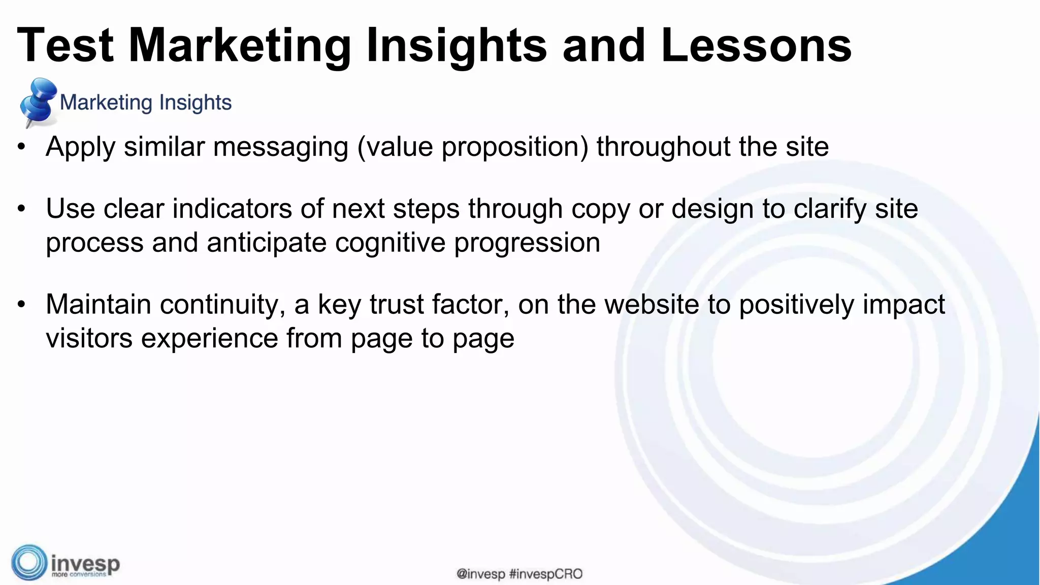 • Apply similar messaging (value proposition) throughout the site
• Use clear indicators of next steps through copy or design to clarify site
process and anticipate cognitive progression
• Maintain continuity, a key trust factor, on the website to positively impact
visitors experience from page to page
Test Marketing Insights and Lessons
 