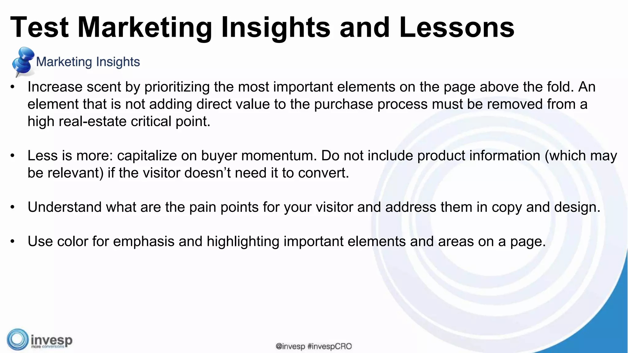 • Increase scent by prioritizing the most important elements on the page above the fold. An
element that is not adding direct value to the purchase process must be removed from a
high real-estate critical point.
• Less is more: capitalize on buyer momentum. Do not include product information (which may
be relevant) if the visitor doesn’t need it to convert.
• Understand what are the pain points for your visitor and address them in copy and design.
• Use color for emphasis and highlighting important elements and areas on a page.
Test Marketing Insights and Lessons
 