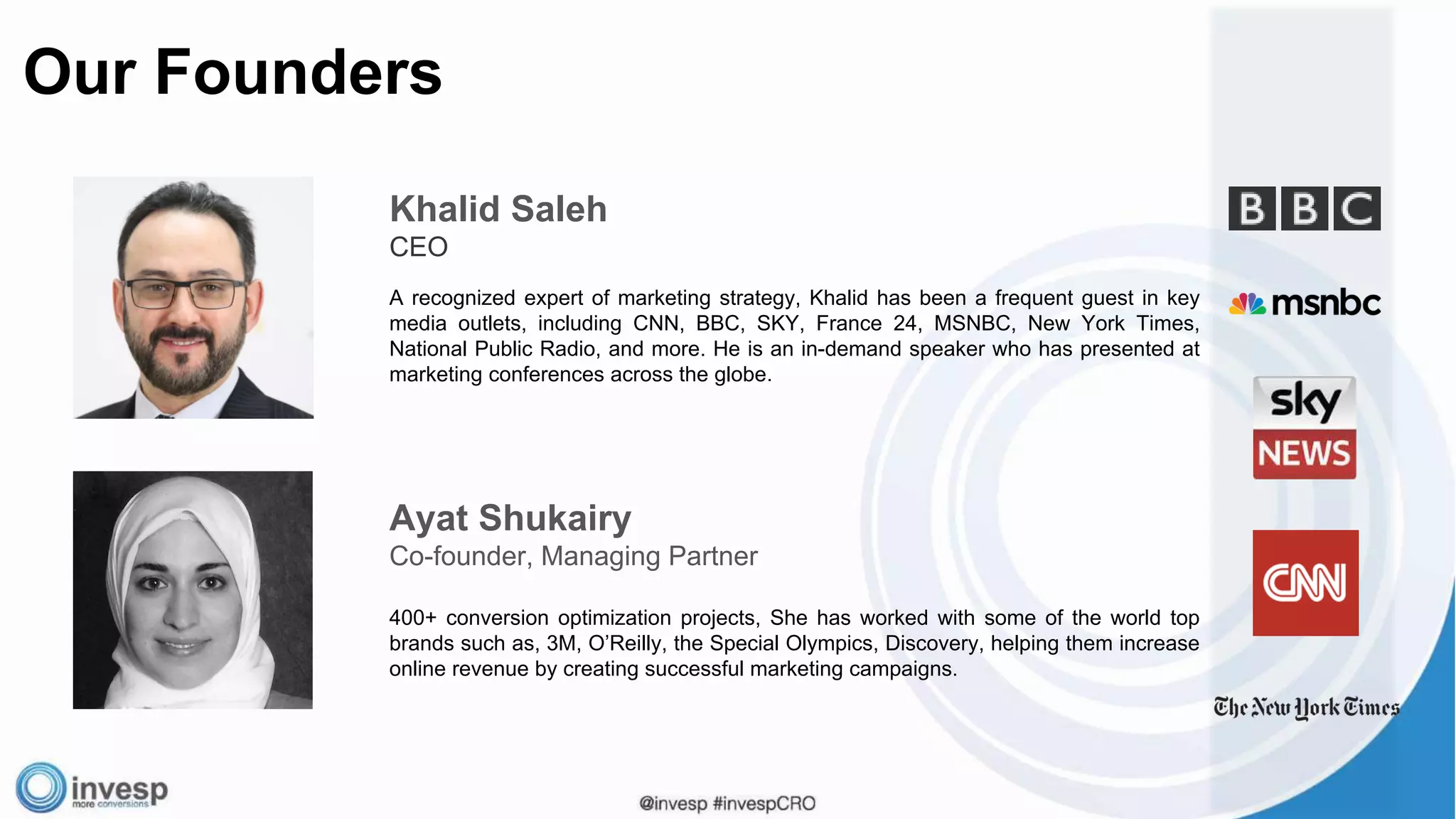 Our Founders
Khalid Saleh
CEO
A recognized expert of marketing strategy, Khalid has been a frequent guest in key
media outlets, including CNN, BBC, SKY, France 24, MSNBC, New York Times,
National Public Radio, and more. He is an in-demand speaker who has presented at
marketing conferences across the globe.
Ayat Shukairy
Co-founder, Managing Partner
400+ conversion optimization projects, She has worked with some of the world top
brands such as, 3M, O’Reilly, the Special Olympics, Discovery, helping them increase
online revenue by creating successful marketing campaigns.
 