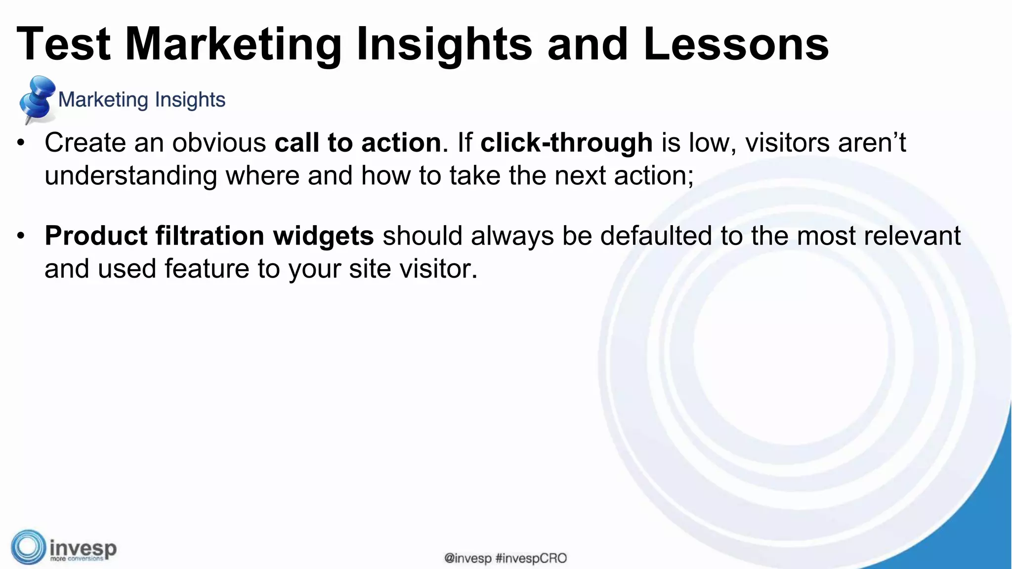 • Create an obvious call to action. If click-through is low, visitors aren’t
understanding where and how to take the next action;
• Product filtration widgets should always be defaulted to the most relevant
and used feature to your site visitor.
Test Marketing Insights and Lessons
 