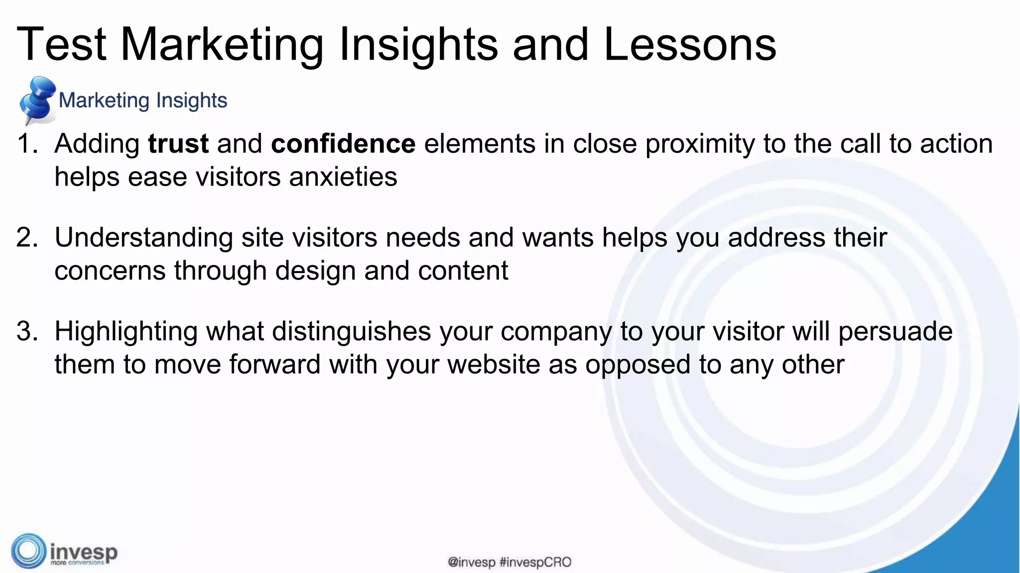 1. Adding trust and confidence elements in close proximity to the call to action
helps ease visitors anxieties
2. Understanding site visitors needs and wants helps you address their
concerns through design and content
3. Highlighting what distinguishes your company to your visitor will persuade
them to move forward with your website as opposed to any other
Test Marketing Insights and Lessons
 