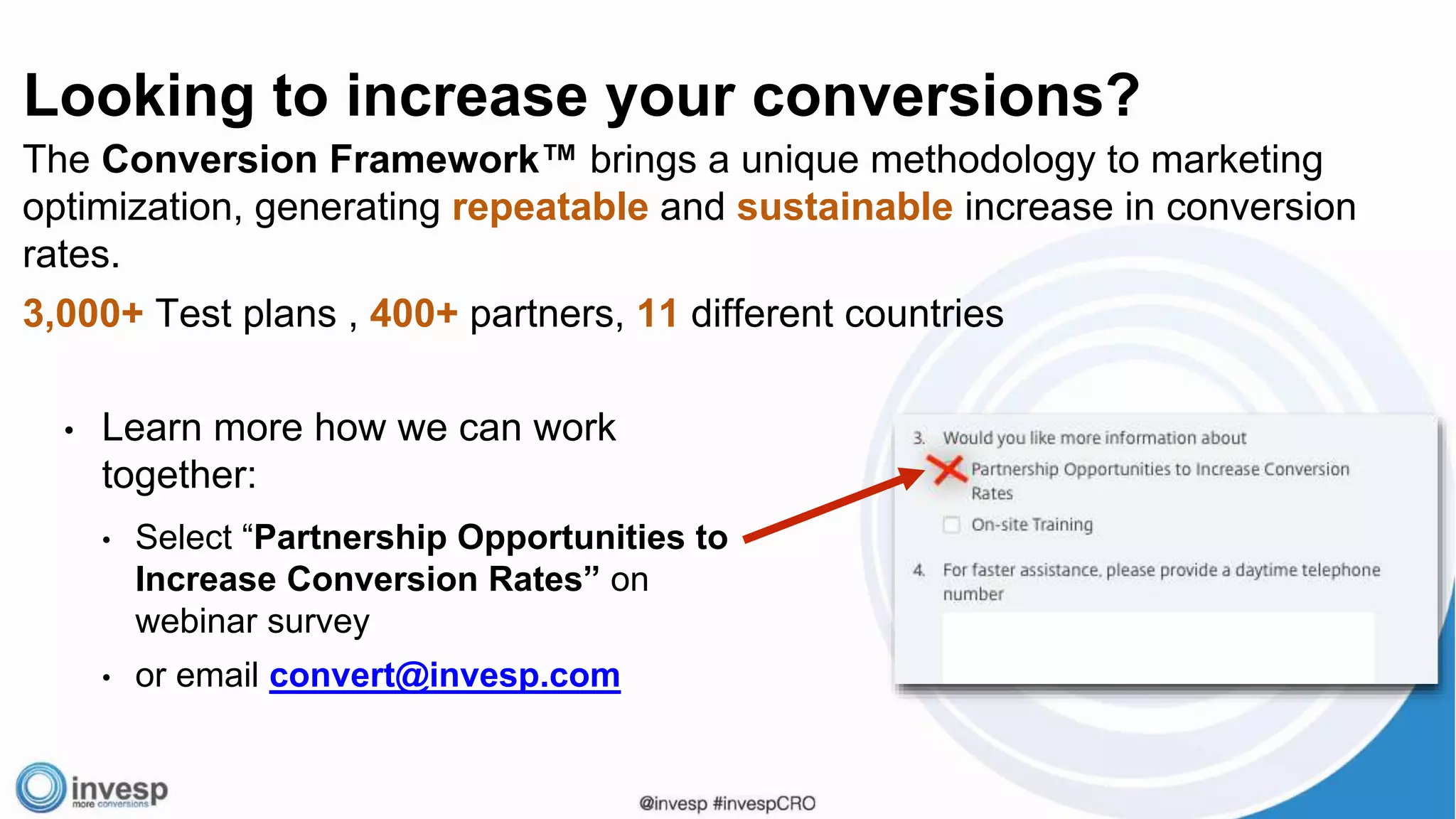 Looking to increase your conversions?
The Conversion Framework™ brings a unique methodology to marketing
optimization, generating repeatable and sustainable increase in conversion
rates.
3,000+ Test plans , 400+ partners, 11 different countries
• Learn more how we can work
together:
• Select “Partnership Opportunities to
Increase Conversion Rates” on
webinar survey
• or email convert@invesp.com
 