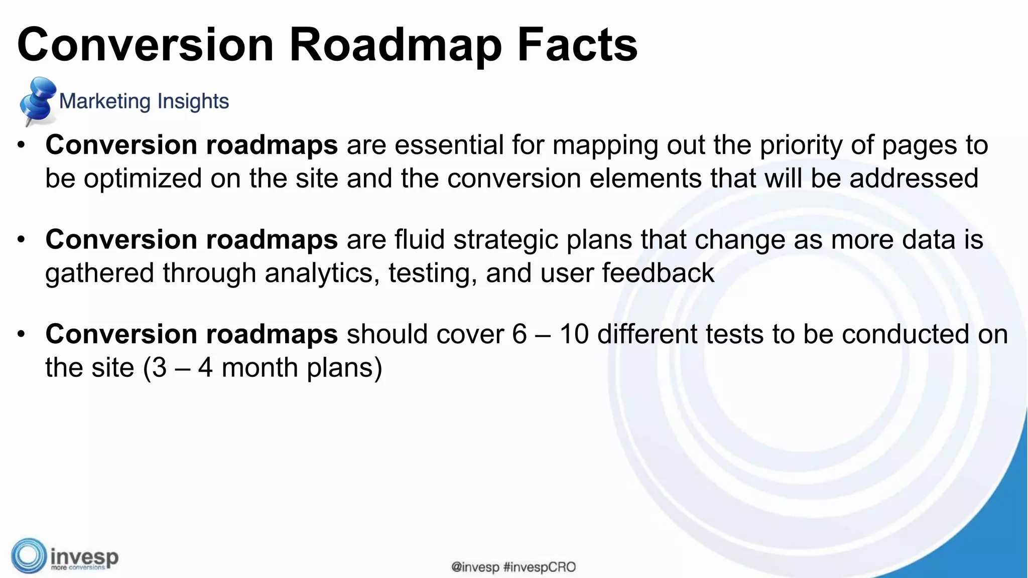 • Conversion roadmaps are essential for mapping out the priority of pages to
be optimized on the site and the conversion elements that will be addressed
• Conversion roadmaps are fluid strategic plans that change as more data is
gathered through analytics, testing, and user feedback
• Conversion roadmaps should cover 6 – 10 different tests to be conducted on
the site (3 – 4 month plans)
Conversion Roadmap Facts
 