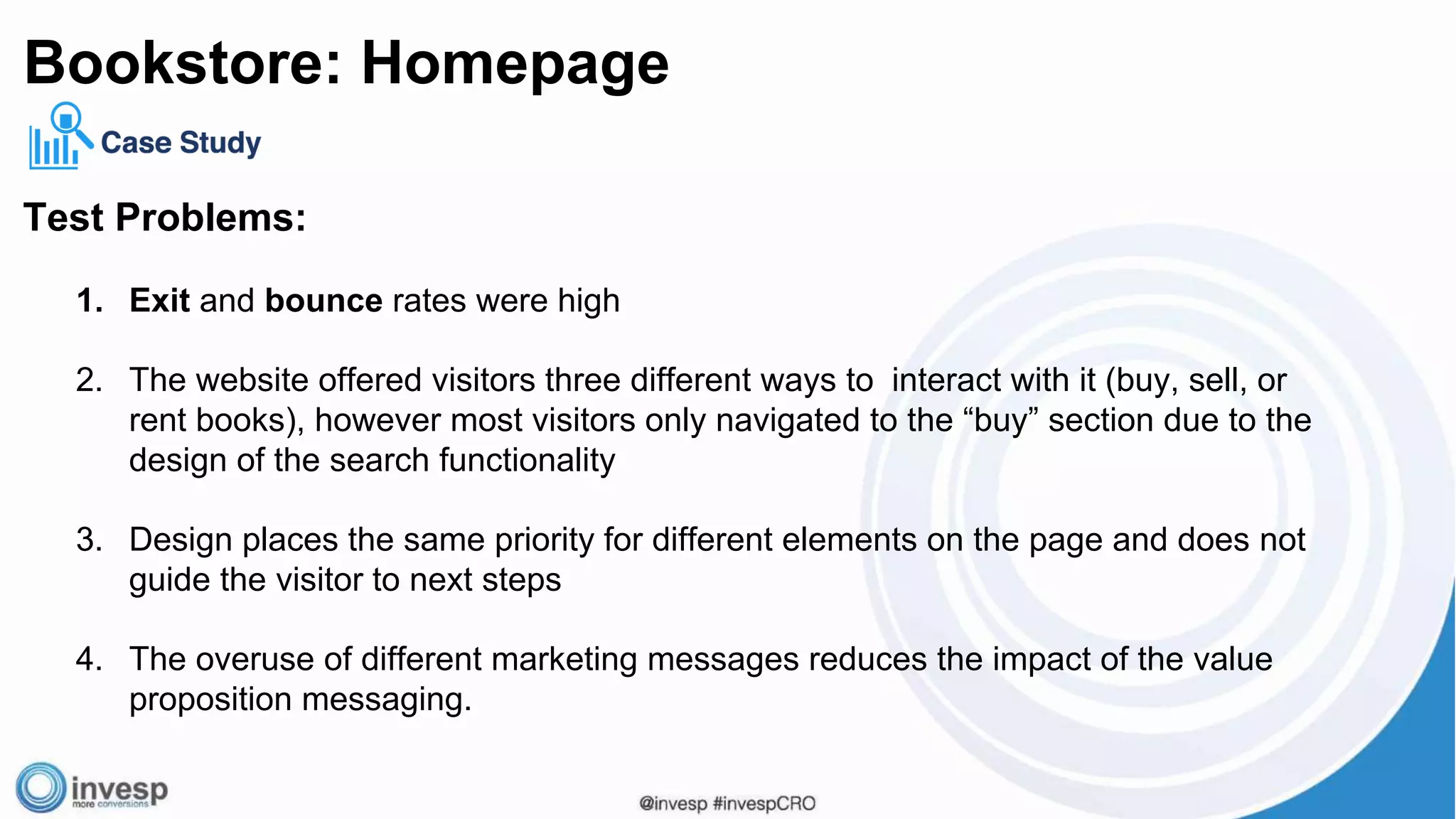 Test Problems:
1. Exit and bounce rates were high
2. The website offered visitors three different ways to interact with it (buy, sell, or
rent books), however most visitors only navigated to the “buy” section due to the
design of the search functionality
3. Design places the same priority for different elements on the page and does not
guide the visitor to next steps
4. The overuse of different marketing messages reduces the impact of the value
proposition messaging.
Bookstore: Homepage
 