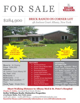  BRICK RANCH ON CORNER LOT<br />48 Joelson Court Albany, New York<br />$284,900<br />Short Walking Distance to Albany Med & St. Peter’s HospitalCharles F. Cefalu, Licensed Real Estate BrokerKeller Williams Realty Distinctive Properties2715 Route Malta, New York 12020(518) 587-5600 ~ (cell) 588-8623 ~ ccefalu@KWAdirondacks.comSearch for Homes and Community Information @ www.KWAdirondacks.comADDITIONAL INFORMATION:  Visit this Beautiful Brick Ranch with 4 Bedrooms, 3 1/2 Baths located on an oversized Corner Lot. Attractive Features include hardwood floors, remodeled kitchen with Corian Countertops, recessed lights, skylights, large family and living rooms, finished basement could possibly be In-Law quarters with walkout entry, Central air conditioning and two heating systems, plus much more. Property!!FEATURES:  Hardwood Floors Jacuzzi Tub in Master BathCorner FireplaceRemodeled KitchenCorian Solid SurfaceFinished Basement w/BarSkylightsPossible In-Law ApartmentOversized Corner LotSecurity SystemPlenty of Closet SpaceMove In:  At ClosingPrice:  $284,900Address:48 Joelson Court Albany NYSq. Feet: 2406Bedrooms: 4Bathrooms:  3 1/2Master Bed Location: 1st FloorHome Type:  Single Story Brick RanchCondition:  ExcellentBasement: Finished with Walkout EntryCharles F. CefaluLicensed Real Estate BrokerKeller Williams Realty Distinctive Properties2715 Route 9 Malta, New York 12020(518) 587-5600 ~ (cell) 588-8623ccefalu@KWAdirondacks.com Search for Homes @www.KWAdirondacks.com48 Joelson Court Albany NY<br />DIRECTIONS:  Northway South to End, Left on Western Ave (Rte 20 East), make right on South Manning Boulevard, cross over New Scotland Avenue and pass St. Peters Hospital, make left on Hackett Boulevard and right on Joelson Court. House is on the corner on right side.   KELLER WILLIAMS INCENTIVES:  All Keller Williams Realty Distinctive Properties Clients that sign a Purchase Contract prior to April 30, 2011 on any Keller Williams Realty Distinctive Properties’ Listings shall receive  reimbursement for an Appraisal or Inspection Fee upon successful closing OR 1 year Home Warranty on the Purchase. (Maximum Value of $500). Ask for Details.More Photos – 48 Joelson Court AlbanyCharles F. CefaluLicensed Real Estate BrokerKeller Williams Realty Distinctive Properties2715 Route 9 Malta, New York 12020(518) 587-5600 ~ (cell) 588-8623ccefalu@KWAdirondacks.com Search for Homes @www.KWAdirondacks.com<br />