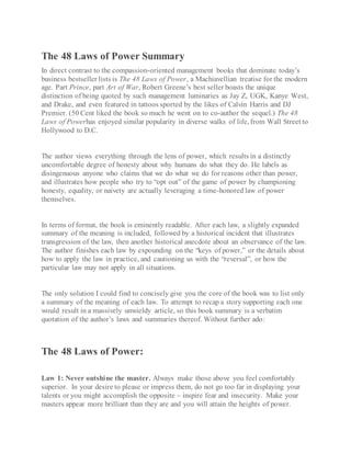 The 48 Laws of Power Summary
In direct contrast to the compassion-oriented management books that dominate today’s
business bestseller lists is The 48 Laws of Power, a Machiavellian treatise for the modern
age. Part Prince, part Art of War, Robert Greene’s best seller boasts the unique
distinction of being quoted by such management luminaries as Jay Z, UGK, Kanye West,
and Drake, and even featured in tattoos sported by the likes of Calvin Harris and DJ
Premier. (50 Cent liked the book so much he went on to co-author the sequel.) The 48
Laws of Powerhas enjoyed similar popularity in diverse walks of life, from Wall Street to
Hollywood to D.C.
The author views everything through the lens of power, which results in a distinctly
uncomfortable degree of honesty about why humans do what they do. He labels as
disingenuous anyone who claims that we do what we do for reasons other than power,
and illustrates how people who try to “opt out” of the game of power by championing
honesty, equality, or naivety are actually leveraging a time-honored law of power
themselves.
In terms of format, the book is eminently readable. After each law, a slightly expanded
summary of the meaning is included, followed by a historical incident that illustrates
transgression of the law, then another historical anecdote about an observance of the law.
The author finishes each law by expounding on the “keys of power,” or the details about
how to apply the law in practice, and cautioning us with the “reversal”, or how the
particular law may not apply in all situations.
The only solution I could find to concisely give you the core of the book was to list only
a summary of the meaning of each law. To attempt to recap a story supporting each one
would result in a massively unwieldy article, so this book summary is a verbatim
quotation of the author’s laws and summaries thereof. Without further ado:
The 48 Laws of Power:
Law 1: Never outshine the master. Always make those above you feel comfortably
superior. In your desire to please or impress them, do not go too far in displaying your
talents or you might accomplish the opposite – inspire fear and insecurity. Make your
masters appear more brilliant than they are and you will attain the heights of power.
 