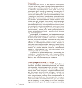 Interpretación
En el momento de su discurso, en 1850, Bismarck realizó diversos
cálculos. En primer lugar, consideraba que los militares
prusianos, que no estaban a la altura de otros ejércitos europeos,
no se hallaban preparados para una guerra, por lo cual era muy
probable que ganara Austria, con desastrosos resultados para el
futuro. Segundo, si se perdía la guerra y Bismarck la hubiese
apoyado, su carrera política se vería gravemente afectada. El rey
y sus ministros conservadores deseaban la paz. Bismarck buscaba
el poder. La respuesta consistía en disuadir al pueblo y apoyar
una causa que en realidad detestaba, diciendo cosas que, si las
hubiese escuchado de boca de otra persona, le habrían arrancado
una carcajada burlona. De esa forma engañó a todo el país. Fue
gracias a ese discurso que Bismarck fue nombrado ministro por el
rey, una posición a partir de la cual accedió muy pronto al cargo
de Primer Ministro y obtuvo el poder necesario para fortalecer el
ejército prusiano y lograr lo que en verdad había deseado todo el
tiempo: la humillación de Austria y la unificación de Alemania
bajo el liderazgo prusiano.
Bismarck fue, sin duda alguna, uno de los estadistas más
hábiles de la historia, un maestro en la estrategia y en el engaño.
En el caso citado, nadie sospechaba cuáles eran sus verdaderos
objetivos. Si hubiese proclamado sus verdaderas intenciones,
argumentando que era mejor esperar y presentar lucha más
adelante, no habría logrado imponer sus ideas, dado que la
mayoría de los prusianos deseaba la guerra en aquel mismo
instante, pues creía, erróneamente, que su ejército era superior al
austríaco. Si le hubiese seguido el juego al rey, tampoco habría
logrado su objetivo, porque el rey habría desconfiado de su
ambición y dudado de su sinceridad.
Al disimular sus verdaderas intenciones y emitir señales que
confundieron a su audiencia, engañó a todo el mundo, ocultó sus
propósitos reales y logró todo cuanto ambicionaba. Éste es el
poder que tiene el ocultar las verdaderas intenciones.
CLAVES PARA ALCANZAR EL PODER
La mayoría de las personas son como un libro abierto. Dicen lo
que sienten, manifiestan abiertamente sus opiniones en la primera
oportunidad que se les presenta y revelan sus planes e intencio-
nes. Lo hacen por razones diversas. En primer lugar, es fácil y
natural desear hablar sobre lo que uno siente y sobre los planes
que tiene para el futuro. Sofrenar la lengua y controlar con
cuidado lo que se revela exige un gran esfuerzo. En segundo
lugar, muchas personas creen que siendo abiertos y honestos se
ganan el afecto de los demás. Sin embargo, están en un gran
error. La sinceridad es un instrumento romo, que hace sangrar
más de lo que corta. Lo más probable es que con la sinceridad
logren ofender a la gente. Es mucho más prudente medir y
52 ILEY N° 3
 