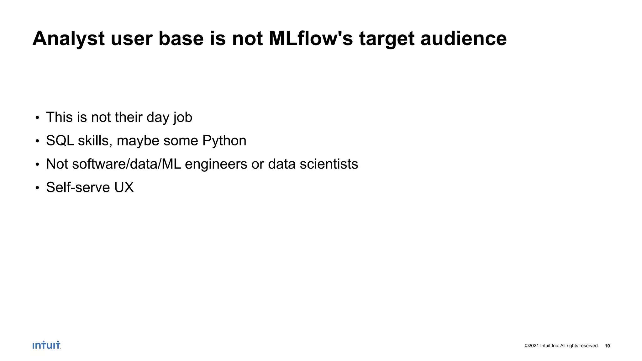 10
©2021 Intuit Inc. All rights reserved.
Analyst user base is not MLflow's target audience
• This is not their day job
• SQL skills, maybe some Python
• Not software/data/ML engineers or data scientists
• Self-serve UX
 