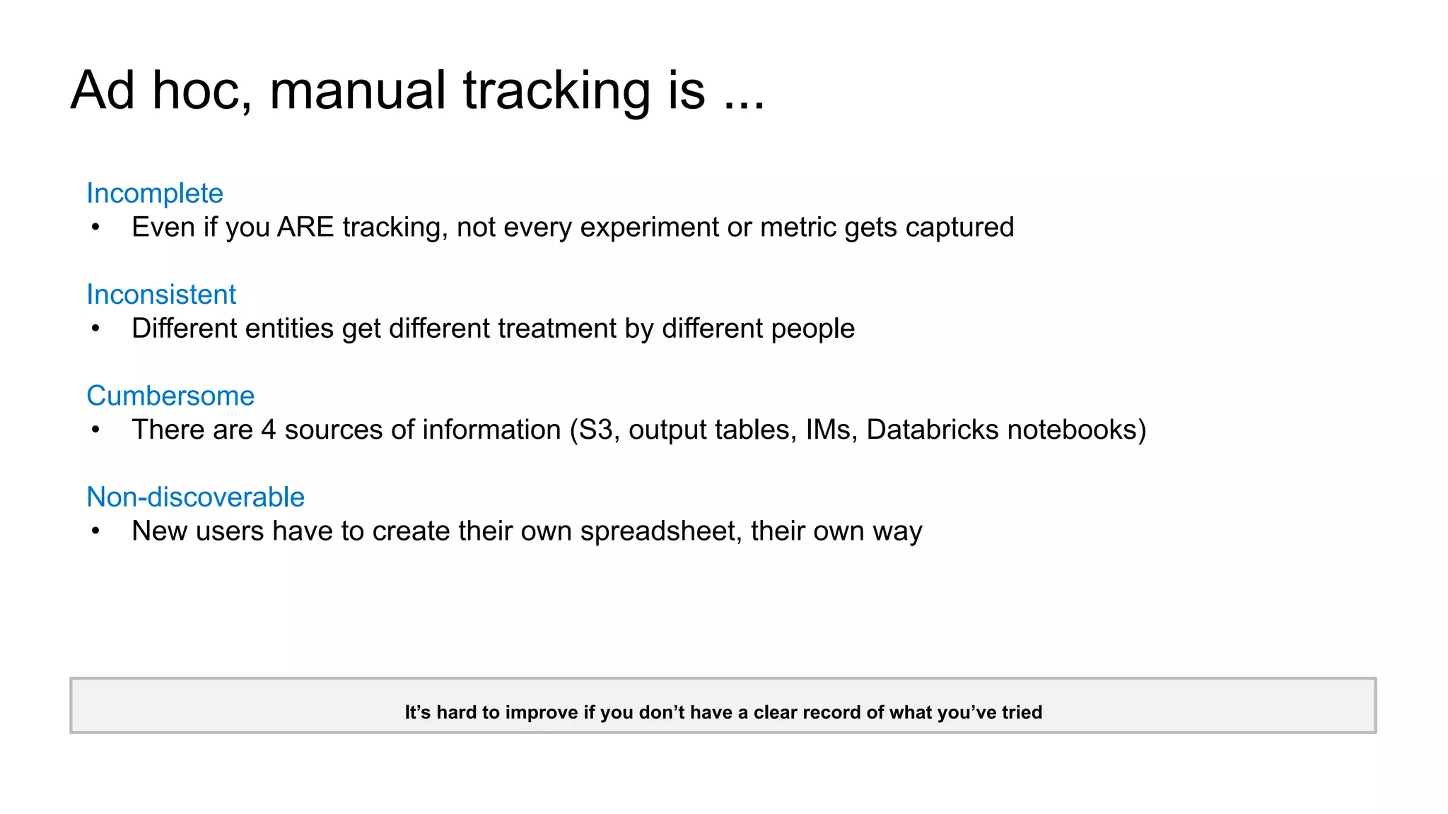 Ad hoc, manual tracking is ...
It’s hard to improve if you don’t have a clear record of what you’ve tried
Incomplete
• Even if you ARE tracking, not every experiment or metric gets captured
Inconsistent
• Different entities get different treatment by different people
Cumbersome
• There are 4 sources of information (S3, output tables, IMs, Databricks notebooks)
Non-discoverable
• New users have to create their own spreadsheet, their own way
 