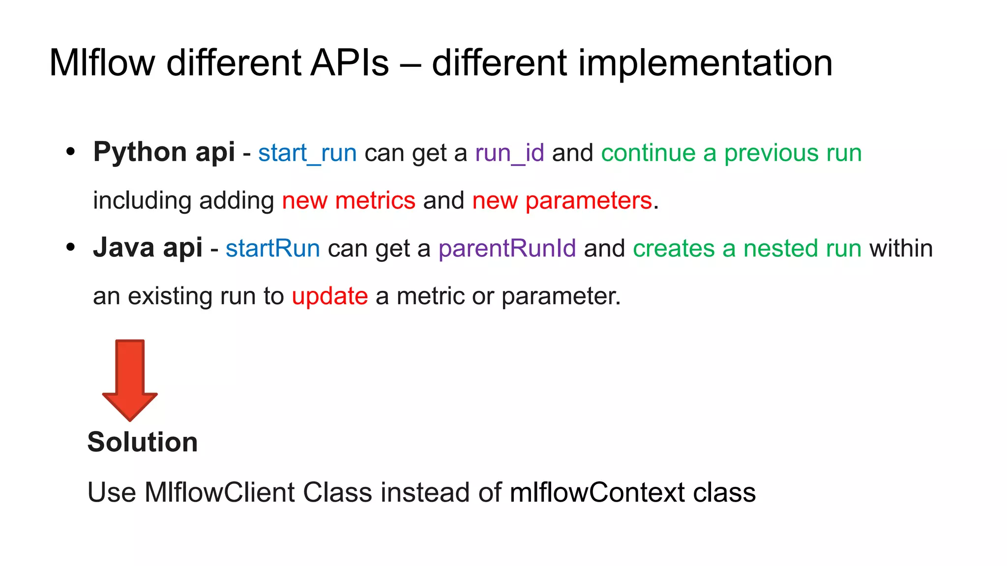 Mlflow different APIs – different implementation
• Python api - start_run can get a run_id and continue a previous run
including adding new metrics and new parameters.
• Java api - startRun can get a parentRunId and creates a nested run within
an existing run to update a metric or parameter.
Solution
Use MlflowClient Class instead of mlflowContext class
 