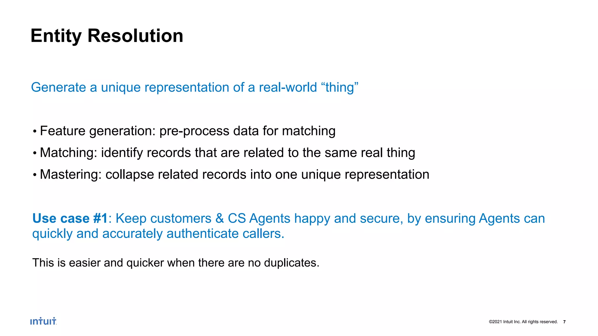 7
©2021 Intuit Inc. All rights reserved.
Entity Resolution
Generate a unique representation of a real-world “thing”
• Feature generation: pre-process data for matching
• Matching: identify records that are related to the same real thing
• Mastering: collapse related records into one unique representation
Use case #1: Keep customers & CS Agents happy and secure, by ensuring Agents can
quickly and accurately authenticate callers.
This is easier and quicker when there are no duplicates.
 