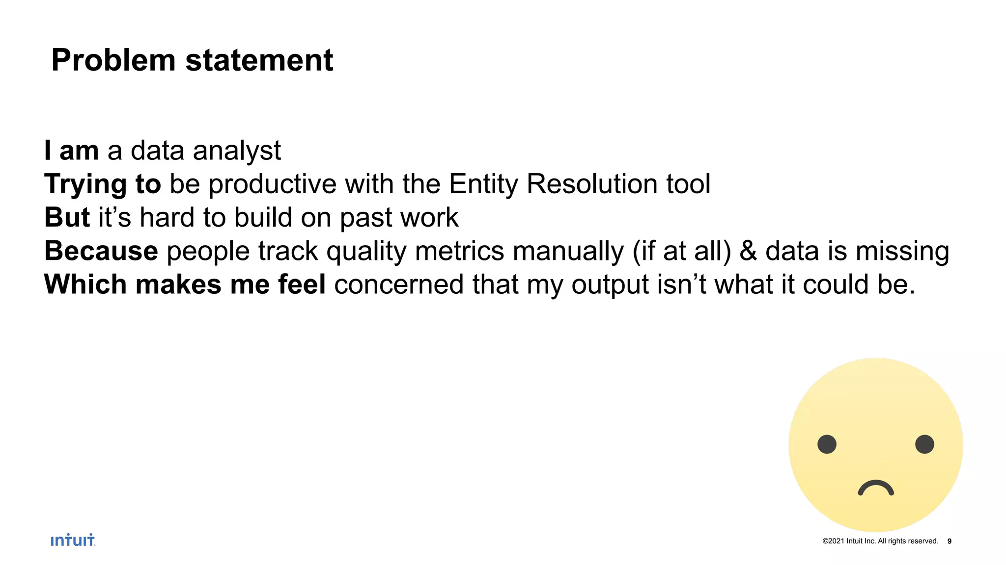 9
©2021 Intuit Inc. All rights reserved.
Problem statement
I am a data analyst
Trying to be productive with the Entity Resolution tool
But it’s hard to build on past work
Because people track quality metrics manually (if at all) & data is missing
Which makes me feel concerned that my output isn’t what it could be.
 