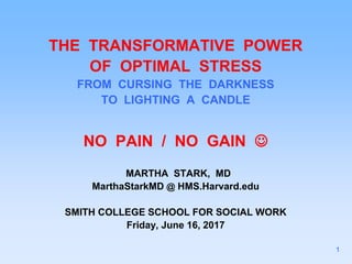 THE TRANSFORMATIVE POWER
OF OPTIMAL STRESS
FROM CURSING THE DARKNESS
TO LIGHTING A CANDLE
NO PAIN / NO GAIN 
MARTHA STARK, MD
MarthaStarkMD @ HMS.Harvard.edu
SMITH COLLEGE SCHOOL FOR SOCIAL WORK
Friday, June 16, 2017
1
 