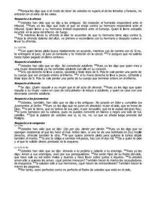 20
Porque les digo que si el modo de obrar de ustedes no supera al de los letrados y fariseos, no
entrarán en el reino de los cielos.
Respecto a la ofensa
21
Ustedes han oído que se dijo a los antiguos: No matarás; el homicida responderá ante el
tribunal. 22
Pues yo les digo que todo el que se enoje contra su hermano responderá ante el
tribunal. Quien llame a su hermano imbécil responderá ante el Consejo. Quien lo llame estúpido
incurrirá en la pena del infierno de fuego.
23
Si mientras llevas tu ofrenda al altar te acuerdas de que tu hermano tiene algo contra ti,
24
deja la ofrenda delante del altar, ve primero a reconciliarte con tu hermano y después vuelve a
llevar tu ofrenda.
(Lc 12,57-59)
25
Con quien tienes pleito busca rápidamente un acuerdo, mientras vas de camino con él. Si no,
te entregará al juez, el juez al comisario y te meterán en la cárcel. 26
Te aseguro que no saldrás
hasta haber pagado el último centavo.
Respecto al adulterio
27
Ustedes han oído que se dijo: No cometerás adulterio. 28
Pues yo les digo que quien mira a
una mujer deseándola ya ha cometido adulterio con ella en su corazón.
29
Si tu ojo derecho te lleva a pecar, sácatelo y tíralo lejos de ti. Más te vale perder una parte de
tu cuerpo que ser arrojado entero al infierno. 30
Y si tu mano derecha te lleva a pecar, córtatela y
tírala lejos de ti. Más te vale perder una parte de tu cuerpo que terminar entero en el infierno.
Respecto al divorcio
31
Se dijo: Quien repudie a su mujer que le dé acta de divorcio. 32
Pues yo les digo que quien
repudia a su mujer –salvo en caso de concubinato– la induce a adulterio, y quien se case con una
divorciada comete adulterio.
Respecto a los juramentos
33
Ustedes, también, han oído que se dijo a los antiguos: No jurarás en falso y cumplirás tus
juramentos al Señor. 34
Pues yo les digo que no juren en absoluto: ni por el cielo, que es trono de
Dios; 35
ni por la tierra, que es tarima de sus pies; ni por Jerusalén, que es la ciudad del gran Rey;
36
ni jures tampoco por tu cabeza, pues no puedes convertir en blanco o negro uno solo de tus
cabellos. 37
Que la palabra de ustedes sea sí, sí; no, no. Lo que se añada luego procede del
Maligno.
Respecto a la venganza
(Lc 6,29s)
38
Ustedes han oído que se dijo: Ojo por ojo, diente por diente. 39
Pues yo les digo que no
opongan resistencia al que les hace el mal. Antes bien, si uno te da una bofetada en [tu] mejilla
derecha, ofrécele también la otra. 40
Al que quiera ponerte pleito para quitarte la túnica déjale
también el manto. 41
Si uno te obliga a caminar mil pasos, haz con él dos mil. 42
Da a quien te pide
y al que te solicite dinero prestado no lo esquives.
(Lc 6,27s.32-36)
43
Ustedes han oído que se dijo: Amarás a tu prójimo y odiarás a tu enemigo. 44
Pues yo les
digo: Amen a sus enemigos, oren por sus perseguidores. 45
Así serán hijos de su Padre del cielo,
que hace salir su sol sobre malos y buenos y hace llover sobre justos e injustos. 46
Si ustedes
aman sólo a quienes los aman, ¿qué premio merecen? También hacen lo mismo los recaudadores
de impuestos. 47
Si saludan sólo a sus hermanos, ¿qué hacen de extraordinario? También hacen lo
mismo los paganos.
48
Por tanto, sean perfectos como es perfecto el Padre de ustedes que está en el cielo.
 