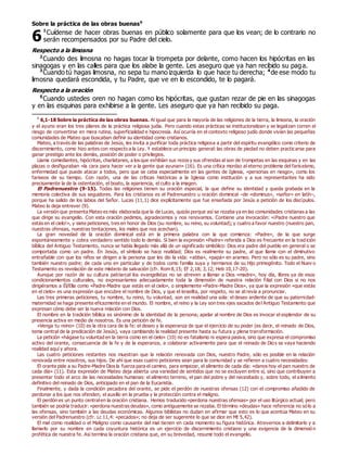 Sobre la práctica de las obras buenas0
1
Cuídense de hacer obras buenas en público solamente para que los vean; de lo contrario no
serán recompensados por su Padre del cielo.
Respecto a la limosna
2
Cuando des limosna no hagas tocar la trompeta por delante, como hacen los hipócritas en las
sinagogas y en las calles para que los alabe la gente. Les aseguro que ya han recibido su paga.
3
Cuando tú hagas limosna, no sepa tu mano izquierda lo que hace tu derecha; 4
de ese modo tu
limosna quedará escondida, y tu Padre, que ve en lo escondido, te lo pagará.
Respecto a la oración
5
Cuando ustedes oren no hagan como los hipócritas, que gustan rezar de pie en las sinagogas
y en las esquinas para exhibirse a la gente. Les aseguro que ya han recibido su paga.
0
6,1-18 Sobre la práctica de las obras buenas. Al igual que para la mayoría de las religiones de la tierra, la limosna, la oración
y el ayuno eran los tres pilares de la práctica religiosa judía. Pero cuando estas prácticas se institucionalizan y se legalizan corren el
riesgo de convertirse en mera rutina, superficialidad e hipocresía. Así ocurría en el contexto religioso judío donde vivían las pequeñas
comunidades de Mateo que buscaban definir su identidad como cristianos.
Mateo, a través de las palabras de Jesús, les invita a purificar toda práctica religiosa a partir del espíritu evangélico como criterio de
discernimiento, como hizo antes con respecto a la Ley. Y establece un principio general: las obras de piedad no deben practicarse para
ganar prestigio ante los demás, posición de poder o privilegios.
Llama comediantes, hipócritas, charlatanes, a los que exhibían sus rezos y sus ofrendas al son de trompetas en las esquinas y en las
plazas o desfiguraban «la cara para hacer ver a la gente que ayunan» (16). Es una crítica mordaz al eterno problema del fariseísmo,
enfermedad que puede atacar a todos, pero que se ceba especialmente en las gentes de Iglesia, «personas en riesgo», como los
fariseos de su tiempo. Con razón, una de las críticas históricas a la Iglesia como institución y a sus representantes ha sido
precisamente la de la ostentación, el boato, la apariencia, el culto a la imagen.
El Padrenuestro (9-15). Todas las religiones tienen su oración especial, la que define su identidad y queda grabada en la
memoria colectiva de sus seguidores. Para los cristianos es el Padrenuestro u oración dominical –de «dominus», «señor» en latín–,
porque ha salido de los labios del Señor. Lucas (11,1) dice explícitamente que fue enseñada por Jesús a petición de los discípulos.
Mateo lo deja entrever (9).
La versión que presenta Mateo es más elaborada que la de Lucas, quizás porque así se rezaba ya en las comunidades cristianas a las
que dirige su evangelio. Con esta oración pedimos, agradecemos y nos renovamos. Contiene una invocación: «¡Padre nuestro que
estás en el cielo!», y siete peticiones, tres en honor de Dios (su nombre, su reino, su voluntad); y cuatro a favor nuestro (nuestro pan,
nuestras ofensas, nuestras tentaciones, los males que nos acechan).
La gran novedad de la oración dominical está en la primera palabra con la que comienza: «Padre», de la que surge
espontáneamente y cobra verdadero sentido todo lo demás. Si bien la expresión «Padre» referida a Dios es frecuente en la tradición
bíblica del Antiguo Testamento, nunca se había llegado más allá de un significado simbólico: Dios era padre del pueblo en general o se
comportaba como un padre. En Jesús, el símbolo se hace realidad; Dios es realmente su padre, al que llama con el diminutivo
entrañable con que los niños se dirigen a la persona que les dio la vida: «abba», «papá» en arameo. Pero no sólo es su padre, sino
también nuestro padre; de cada uno en particular y de todos como familia suya y hermanos de su Hijo primogénito. Todo el Nuev o
Testamento es revelación de este misterio de salvación (cfr. Rom 8,15; Ef 2,18; 3,12; Heb 10,17-20).
Aunque por razón de su cultura patriarcal los evangelistas no se atreven a llamar a Dios «madre», hoy día, libres ya de esos
condicionamientos culturales, no expresaríamos adecuadamente toda la dimensión de nuestra relación filial con Dios si no nos
dirigiéramos a Él/Ella como «Padre-Madre que estás en el cielo», o simplemente «Padre-Madre Dios», ya que la expresión «que estás
en el cielo» es una expresión que encubre el nombre de Dios, y que el israelita, por respeto, no se atrevía a pronunciar.
Las tres primeras peticiones, tu nombre, tu reino, tu voluntad, son en realidad una sola: el deseo ardiente de que su paternidad-
maternidad se haga presente eficazmente en el mundo. El nombre, el reino y la Ley son tres ejes sacados del Antiguo Testamento que
expresan cómo debe ser la nueva relación con Dios.
El nombre en la tradición bíblica es sinónimo de la identidad de la persona; apelar al nombre de Dios es invocar el esplendor de su
presencia activa en medio de nosotros. Es una petición de fe.
«Venga tu reino» (10) es la otra cara de la fe: el deseo y la esperanza de que el ejercicio de su poder (es decir, el reinado de Dios,
tema central de la predicación de Jesús), vaya cambiando la realidad presente hasta su futura y plena transformación.
La petición «hágase tu voluntad en la tierra como en el cielo» (10) no es fatalismo ni espera pasiva, sino que expresa el compromiso
activo del orante, consecuencia de la fe y de la esperanza, a colaborar activamente para que el reinado de Dios se vaya haciendo
realidad aquí y ahora.
Las cuatro peticiones restantes nos muestran que la relación renovada con Dios, nuestro Padre, sólo es posible en la relación
renovada entre nosotros, sus hijos. De ahí que esas cuatro peticiones sean para la comunidad y se refieren a cuatro necesidades:
El orante pide a su Padre-Madre Dios la fuerza para el camino, para empezar, el alimento de cada día: «danos hoy el pan nuestro de
cada día» (11). Esta expresión de Mateo deja abierta una variedad de sentidos que no se excluyen entre sí, sino que contribuyen a
presentar todo el arco de las necesidades humanas: el alimento terreno, el pan del pobre y del necesitado y, sobre todo, el a limento
definitivo del reinado de Dios, anticipado en el pan de la Eucaristía.
Finalmente, y dada la condición pecadora del orante, se pide el perdón de nuestras ofensas (12) con el compromiso añadido de
perdonar a los que nos ofenden, el auxilio en la prueba y la protección contra el maligno.
El perdón es un punto centralen la oración cristiana. Hemos traducido «perdona nuestras ofensas» por el uso litúrgico actual; pero
también se podría traducir: «perdona nuestras deudas», como antiguamente se rezaba. El término «deudas» hace referencia no sólo a
las ofensas, sino también a las deudas económicas. Algunos biblistas no dudan en afirmar que esto es lo que acentúa Mateo en su
versión del Padrenuestro (cfr. Lc 11,4: «pecados»; no deja de ser sugerente lo que se dice en Mt 5,42).
El mal como realidad o el Maligno como causante del mal tienen en cada momento su figura histórica. Atrevernos a delimitarlo y a
llamarlo por su nombre en cada coyuntura histórica es un ejercicio de discernimiento cristiano y una exigencia de la dimensión
profética de nuestra fe. Así termina la oración cristiana que, en su brevedad, resume todo el evangelio.
6
 