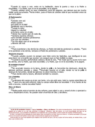 6
Cuando tú vayas a orar, entra en tu habitación, cierra la puerta y reza a tu Padre a
escondidas. Y tu Padre, que ve en lo escondido, te lo pagará.
7
Cuando ustedes recen no sean charlatanes como los paganos, que piensan que por mucho
hablar serán escuchados. 8
No los imiten, pues el Padre de ustedes sabe lo que necesitan antes de
que se lo pidan.
El Padrenuestro
(Lc 11,2-4)
9
Ustedes oren así:
¡Padre nuestro
que estás en el cielo!
Santificado sea tu Nombre,
10
venga tu reino,
hágase tu voluntad
en la tierra como en el cielo;
11
danos hoy nuestro pan de cada día,
12
perdona nuestras ofensas
como también nosotros perdonamos
a los que nos ofenden;
13
no nos dejes caer en la tentación
y líbranos del mal.
(Mc 11,25s)
14
Pues si perdonan a los demás las ofensas, su Padre del cielo los perdonará a ustedes, 15
pero
si no perdonan a los demás, tampoco el Padre los perdonará a ustedes.
Respecto al ayuno
16
Cuando ustedes ayunen no pongan cara triste como los hipócritas, que desfiguran la cara
para hacer ver a la gente que ayunan. Les aseguro que ya han recibido su paga.
17
Cuando tú ayunes, perfúmate la cabeza y lávate la cara, 18
de modo que tu ayuno no lo vean
los demás, sino tu Padre, que está escondido; y tu Padre, que ve en lo escondido, te lo pagará.
El verdadero tesoro0
(cfr. Lc 12,33s)
19
No acumulen tesoros en la tierra, donde la polilla y la herrumbre los destruyen, donde los
ladrones perforan paredes y roban. 20
Acumulen tesoros en el cielo, donde no roe la polilla ni
destruye la herrumbre, donde los ladrones no abren brechas ni roban.
21
Pues donde está tu tesoro, allí estará también tu corazón.
Luz y tinieblas
(Lc 11,34-36)
22
La lámpara del cuerpo es el ojo: por tanto, si tu ojo está sano, todo tu cuerpo estará lleno de
luz; 23
pero si tu ojo está enfermo, todo tu cuerpo estará lleno de oscuridad. Y si tu fuente de luz
está a oscuras, ¡cuánta oscuridad habrá!
Dios y el dinero
(Lc 16,13)
24
Nadie puede estar al servicio de dos señores, pues odiará a uno y amará al otro o apreciará a
uno y despreciará al otro. No pueden estar al servicio de Dios y del dinero.
0
6,19-24 El verdadero tesoro – Luz y tinieblas – Dios y el dinero. Con estas recomendaciones, Jesús desenmascara la
maldad de la codicia en su raíz más profunda: la idolatría. «Mamón», dios del dinero, es riv al irreconciliable del Dios de las
bienaventuranzas, cuya santidad se manifiesta en el esplendor de su generosidad, como lo acaba de enseñar el Padrenuestro.
El afán y la ilusión de los discípulos de Jesús deben estar centrados en el reino, ése es su tesoro. «¡Cuánta oscuridad» (23) la que
entra en el corazón del hombre o de la mujer a través del ojo cegado por la tacañería!
Jesús termina con una frase lapidaria que emplaza a los oyentes de ayer y de hoy a optar de forma radical, sin medias tintas, o por
Dios o por el dinero (24).
 