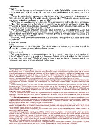 Confianza en Dios0
(Lc 12,22-31)
25
Por eso les digo que no anden angustiados por la comida [y la bebida] para conservar la vida
o por la ropa para cubrir el cuerpo. ¿No vale más la vida que el alimento?, ¿el cuerpo más que la
ropa?
26
Miren las aves del cielo: no siembran ni cosechan ni recogen en graneros, y sin embargo, el
Padre del cielo las alimenta. ¿No valen ustedes más que ellas? 27
¿Quién de ustedes puede, por
mucho que se inquiete, prolongar un poco su vida?
28
¿Por qué se angustian por la vestimenta? Miren cómo crecen los lirios silvestres, sin trabajar
ni hilar. 29
Les aseguro que ni Salomón, en el esplendor de su gloria, se vistió como uno de ellos.
30
Pues si a la hierba del campo, que hoy crece y mañana la echan al horno, Dios la viste así, ¿no
los vestirá mejor a ustedes, hombres de poca fe?
31
En conclusión, no se angustien pensando: ¿qué comeremos?, ¿qué beberemos?, ¿con qué
nos vestiremos? 32
Todo eso buscan ansiosamente los paganos. Pero el Padre del cielo sabe que
ustedes tienen necesidad de todo aquello. 33
Busquen primero el reino [de Dios] y su justicia, y lo
demás lo recibirán por añadidura.
34
Por eso, no se preocupen del mañana, que el mañana se ocupará de sí. A cada día le basta
su problema.
El juicio a los demás0
(Lc 6,37s)
1
No juzguen y no serán juzgados. 2
Del mismo modo que ustedes juzguen se los juzgará. La
medida que usen para medir la usarán con ustedes.
(Lc 6,41s; cfr. Jn 8,1-11)
3
¿Por qué te fijas en la pelusa que está en el ojo de tu hermano y no miras la viga que hay en
el tuyo? 4
¿Cómo te atreves a decir a tu hermano: Déjame sacarte la pelusa del ojo, mientras
llevas una viga en el tuyo? 5
¡Hipócrita!, saca primero la viga de tu ojo y entonces podrás ver
claramente para sacar la pelusa del ojo de tu hermano.
0
6,25-34 Confianza en Dios. Quizás no exista otro concepto religioso en nuestra tradición cristiana que se haya prestado tanto al
desconcierto, al abuso y a la manipulación, como el de la providencia de Dios. Ha servido para todo: para encubrir la falta de esfuerzo
y trabajo personaly aceptar con fatalismo lo que venga; para aquietar nuestra conciencia ante la injusticia y la opresión de los pobres,
esperando que la providencia se cuide de ellos. A veces llamamos instintivamente providencia a la abundancia y al bienestar, o nos
sentimos apartados de ella cuando llaman a nuestras puertas la penuria y el sufrimiento. En el fondo, si no sabemos a qué ate nernos
respecto a la providencia de Dios, es porque quizás hasta ahora no hayamos leído con seriedad el sermón del monte.
Jesús no nos explica cómo o cuándo se hace presente la providencia; simplemente nos invita a abandonarnos en manos de nuestro
Padre-Madre Dios, para quien sus hijos e hijas son las criaturas más importantes de toda su creación, y así, pasar de la angustia a la
confianza.
Jesús resume en una frase cuál debe ser la actitud de sus seguidores ante la providencia de Dios: «busquen ante todo el reino de
Dios y su justicia» (33). El reinado se recibe como don gratuito, con la alegría y confianza de quien experimenta la paternidad-
maternidad de Dios en su acción trasformadora del mundo. Pero esta justicia (salvación) de Dios invita también a la colaboración y al
empeño personal y colectivo de sus seguidores con su plan salvador. La confianza lleva necesariamente al compromiso, pues nadie se
compromete con una causa perdida.
Y esto es justamente lo que nos enseña esta página entrañable del evangelio: que el poder salvador de Dios, simbolizado en el
esplendor y la delicada magnificencia con que trata a las aves del cielo y a las flores del campo, no va a dejar fuera del reino a sus
hijos e hijas.
0
7,1-6 El juicio a los demás – Las cosas santas. El sermón del monte ha ido desmantelando poco a poco todas las estructuras
y condicionamientos internos que aprisionan y esclavizan a la persona desde una perspectiva nueva que revoluciona la ética y todo
comportamiento humano convencional: la presencia del reinado de Dios. Lo ha hecho con la ley del Talión, con el afán de poseer, con
la angustia ante el mañana; ahora lo hace con el juicio contra el hermano.
Si Jesús hablara simplemente de actitudes civilizadas como la compresión o la tolerancia no habría dicho nada nuevo que no
hubieran dicho ya los rabinos de su tiempo (o de todos los tiempos), quienes usaban la proporción como norma positiva de juicio: «Del
mismo modo que ustedes juzguen se los juzgará» (2).
Confucio decía, quinientos años antes de Jesús, que «el hombre justo, cuando ve una cualidad en los demás, la imita; cuando v e un
defecto, lo corrige en sí mismo».
Jesús cita la norma, pero para negarla, para prohibir y condenar como falso, hipócrita y farisaico todo juicio humano que no esté
inspirado en la nueva justicia que ha traído el reinado de Dios. Lo ilustra mediante el proverbio que pone de relieve la desproporción
hiperbólica entre la basura o la pelusa en el ojo del hermano y la viga en el ojo propio. Si la presencia del reinado de Dios entre
nosotros nos ha hecho experimentar el don inmenso e impagable de su perdón y misericordia, es decir, la revelación de su justicia
(salvación), todo otro juicio que no sea el de ver al prójimo en el mismo abrazo salvador del Padre, sería tan injusto y absurdo como
quien se fija en la pelusa del ojo del hermano llevando una viga en el propio.
El versículo 6 rompe la unidad del contexto literario. Su interpretación no es unánime entre los biblistas. Las cosas santas y las perlas
pueden referirse al Evangelio; mientras que perros y cerdos, animales impuros, a todos aquellos que lo rechazan.
7
 